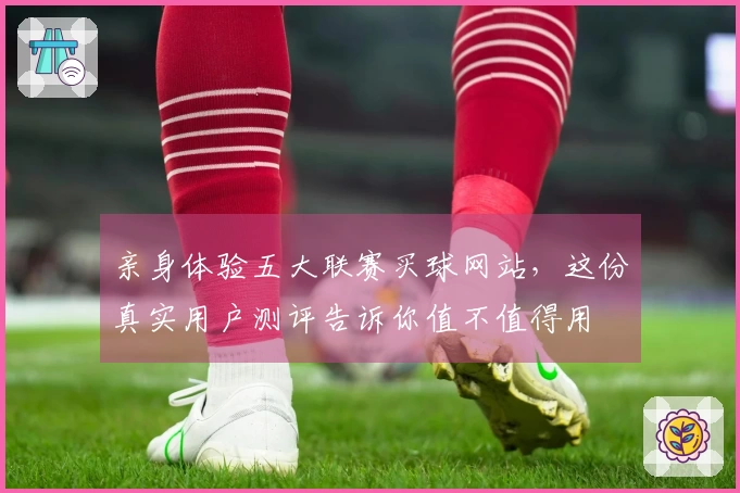 亲身体验五大联赛买球网站，这份真实用户测评告诉你值不值得用