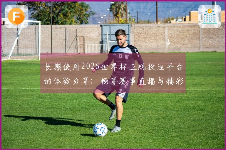长期使用2026世界杯正规投注平台的体验分享：畅享赛事直播与精彩功能